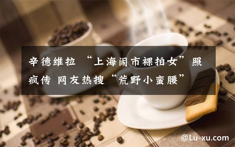 辛德维拉 “上海闹市裸拍女”照疯传 网友热搜“荒野小蛮腰”