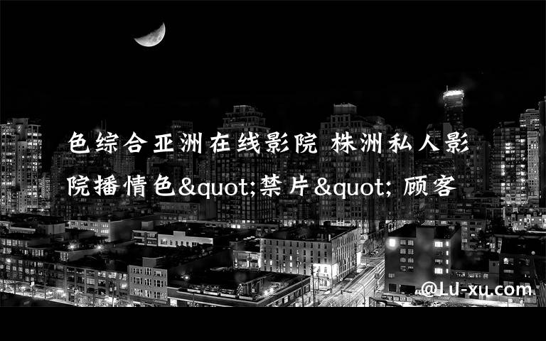 色综合亚洲在线影院 株洲私人影院播情色"禁片" 顾客中有未成年人