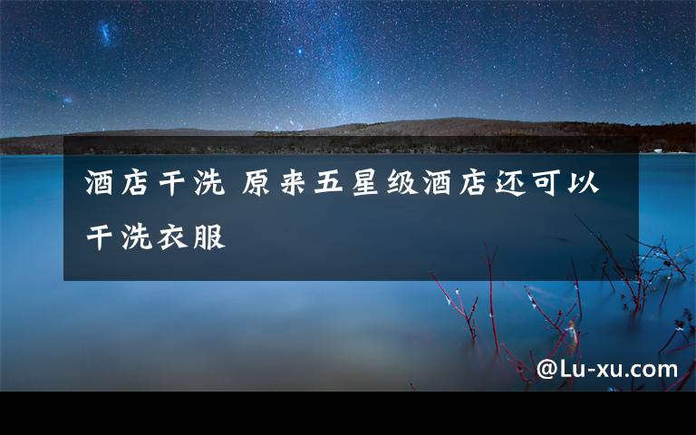 酒店干洗 原来五星级酒店还可以干洗衣服