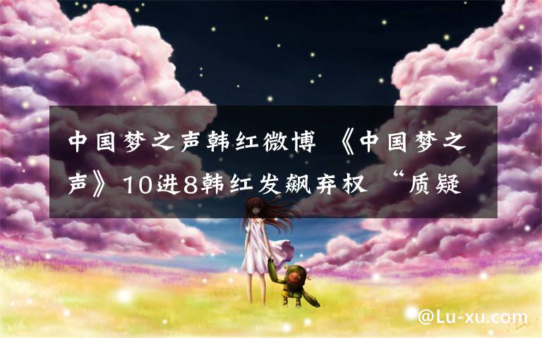 中国梦之声韩红微博 《中国梦之声》10进8韩红发飙弃权 “质疑”黑幕