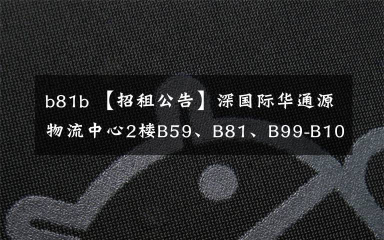 b81b 【招租公告】深国际华通源物流中心2楼B59、B81、B99-B102、B103、B106-B110号房屋招租信息公告