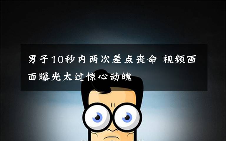 男子10秒内两次差点丧命 视频画面曝光太过惊心动魄