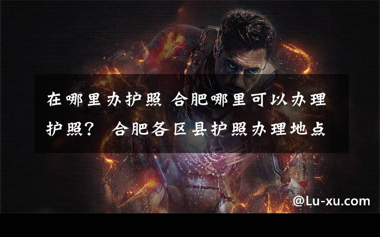 在哪里办护照 合肥哪里可以办理护照? 合肥各区县护照办理地点及电话