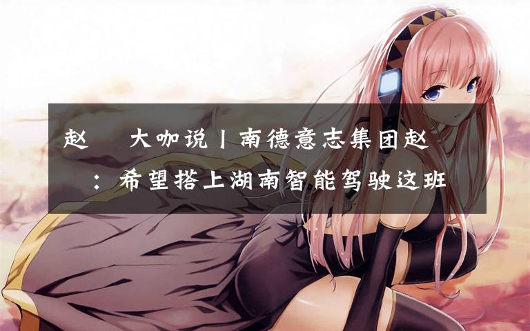 赵翀 大咖说丨南德意志集团赵翀旻:希望搭上湖南智能驾驶这班“车”