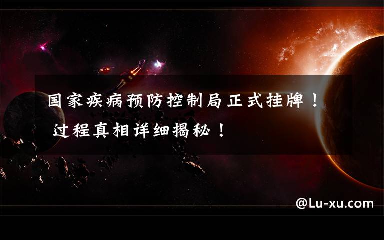 国家疾病预防控制局正式挂牌！ 过程真相详细揭秘！