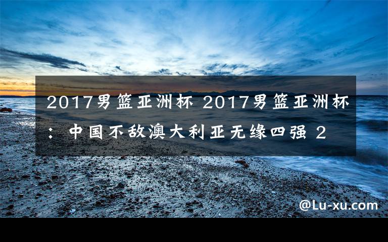 2017男篮亚洲杯 2017男篮亚洲杯:中国不敌澳大利亚无缘四强 2017男篮亚洲杯赛程表