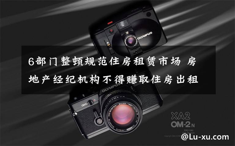 6部门整顿规范住房租赁市场 房地产经纪机构不得赚取住房出租差价