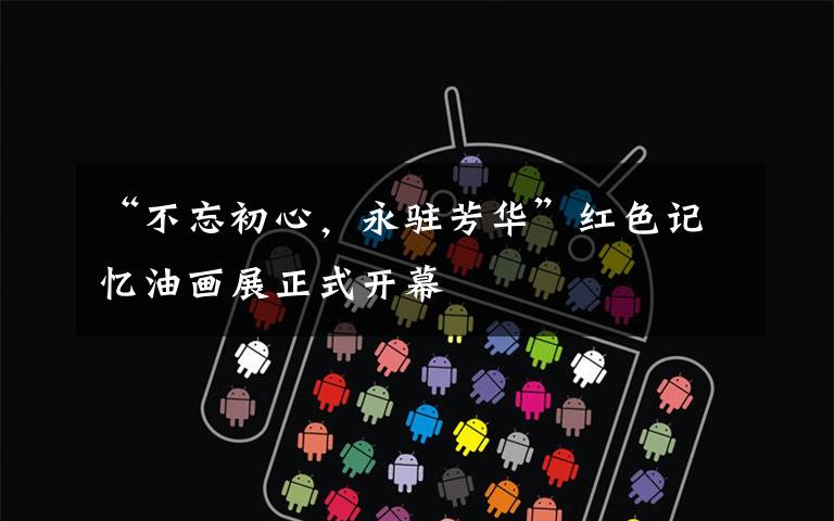 “不忘初心,永驻芳华”红色记忆油画展正式开幕