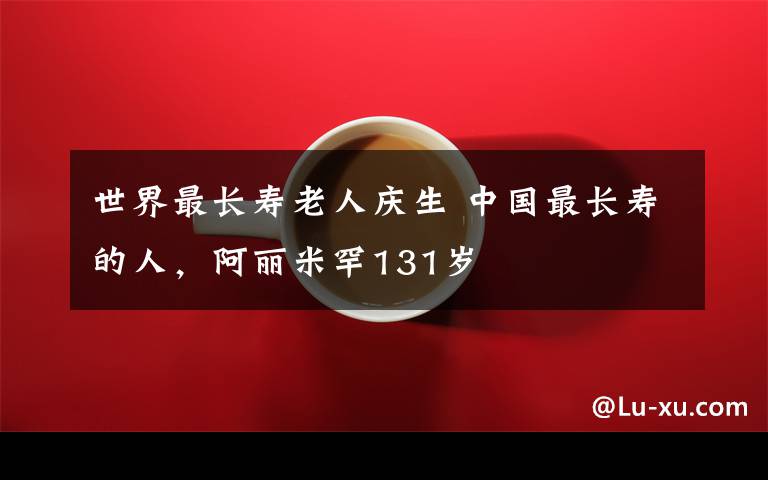 世界最长寿老人庆生 中国最长寿的人,阿丽米罕131岁