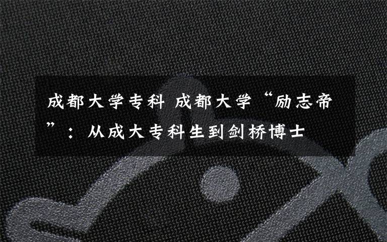 成都大学专科 成都大学“励志帝”:从成大专科生到剑桥博士