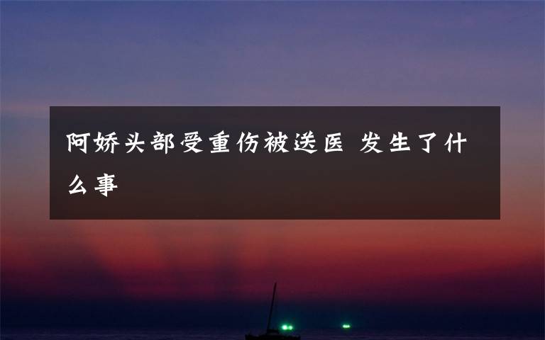 阿娇头部受重伤被送医 发生了什么事