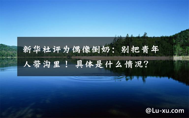 新华社评为偶像倒奶:别把青年人带沟里! 具体是什么情况?