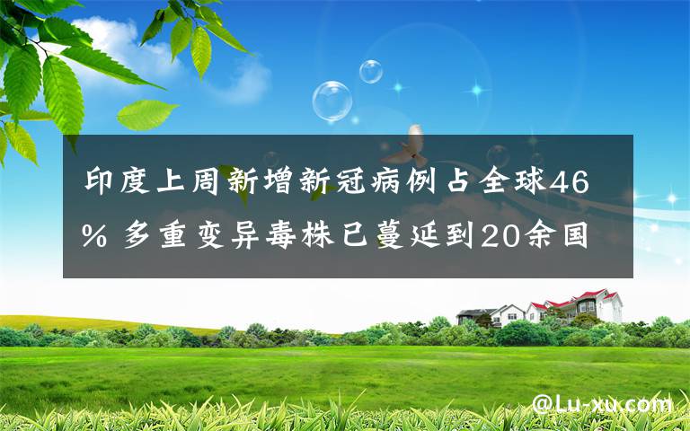 印度上周新增新冠病例占全球46% 多重变异毒株已蔓延到20余国 对此大家怎么看?