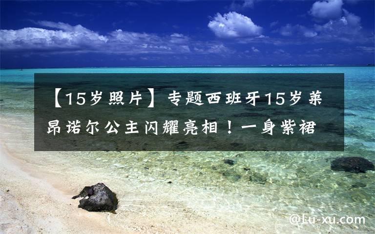 【15岁照片】专题西班牙15岁莱昂诺尔公主闪耀亮相！一身紫裙好美，妹妹蓝裙暗淡了