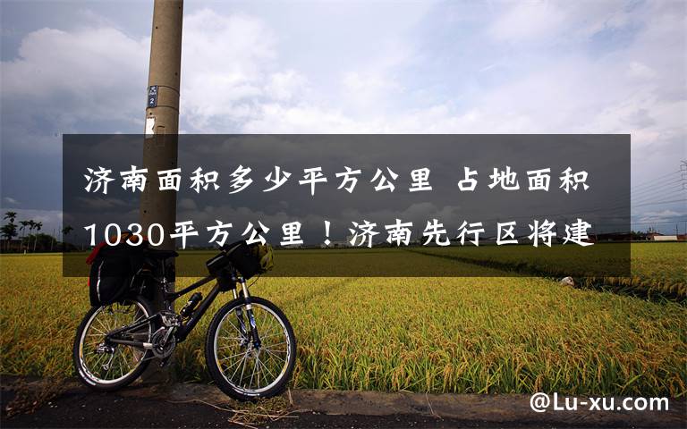 济南面积多少平方公里 占地面积1030平方公里!济南先行区将建设全国最大的绿色城市示范区