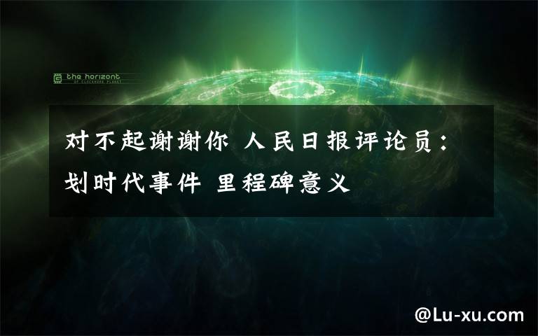 对不起谢谢你 人民日报评论员：划时代事件 里程碑意义