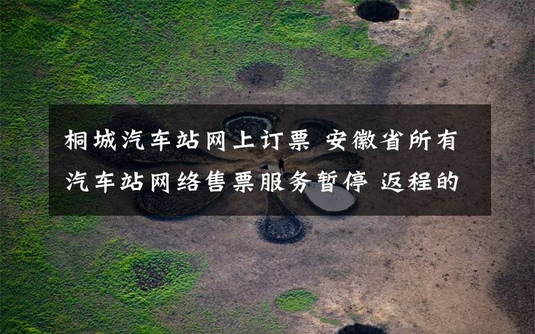 桐城汽车站网上订票 安徽省所有汽车站网络售票服务暂停 返程的小伙伴记得查看!