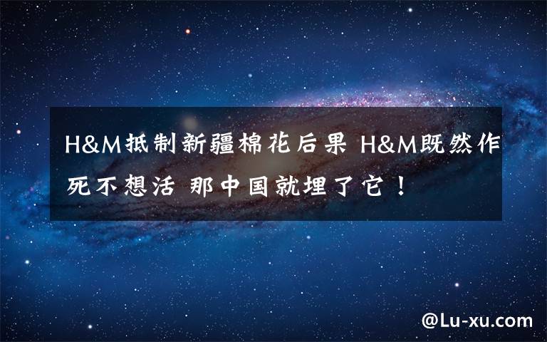 H&M抵制新疆棉花后果 H&M既然作死不想活 那中国就埋了它!