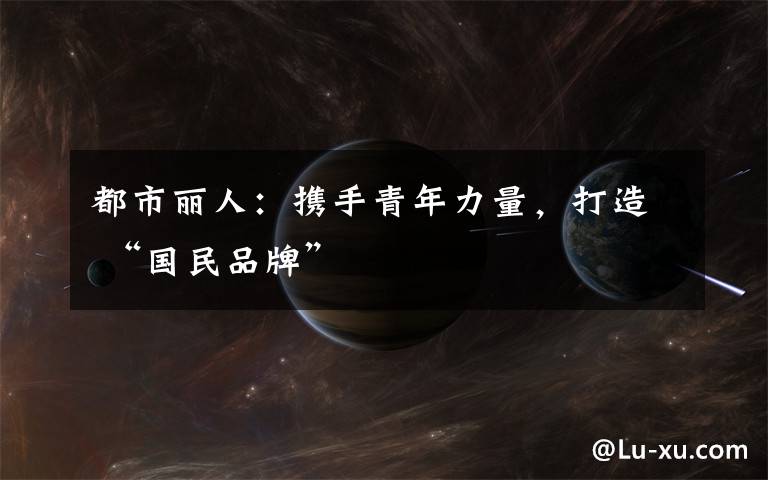 都市丽人:携手青年力量,打造 “国民品牌”