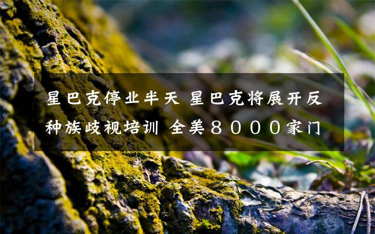 星巴克停业半天 星巴克将展开反种族歧视培训 全美8000家门店下月停业半天