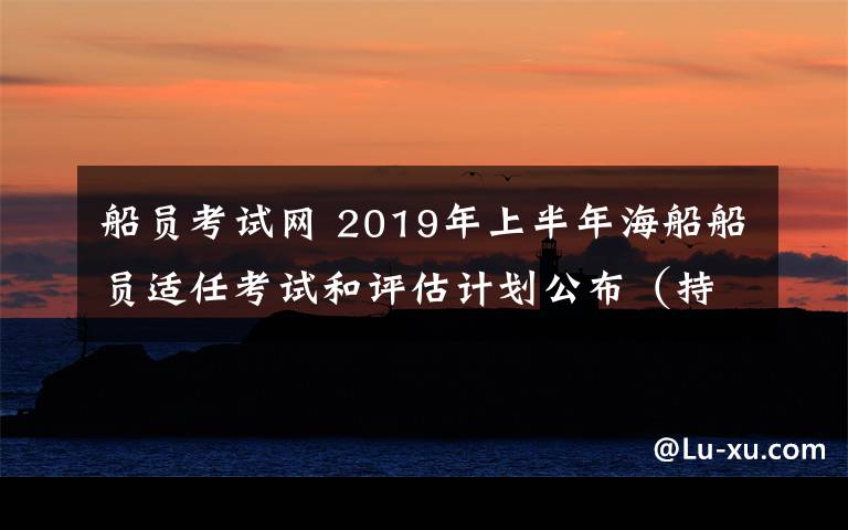 船员考试网 2019年上半年海船船员适任考试和评估计划公布（持续更新中）