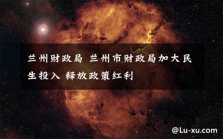 兰州财政局 兰州市财政局加大民生投入 释放政策红利