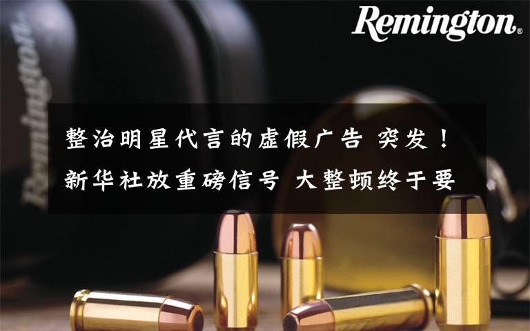 整治明星代言的虚假广告 突发！新华社放重磅信号 大整顿终于要来了！