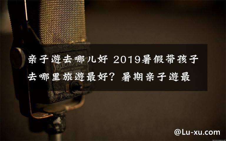 亲子游去哪儿好 2019暑假带孩子去哪里旅游最好？暑期亲子游最佳城市推荐
