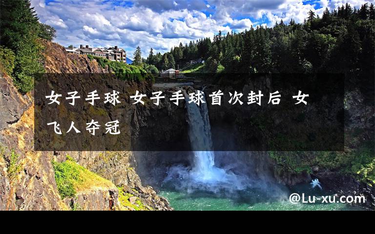 女子手球 女子手球首次封后 女飞人夺冠