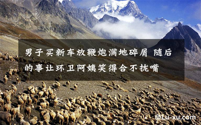 男子买新车放鞭炮满地碎屑 随后的事让环卫阿姨笑得合不拢嘴