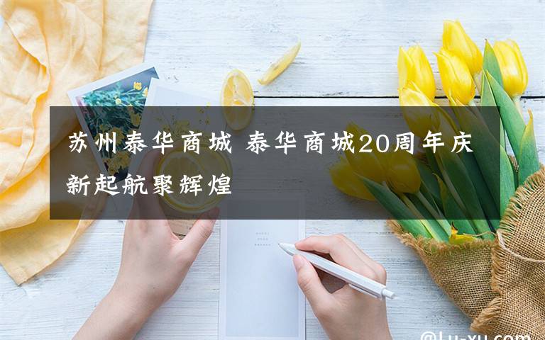 苏州泰华商城 泰华商城20周年庆新起航聚辉煌