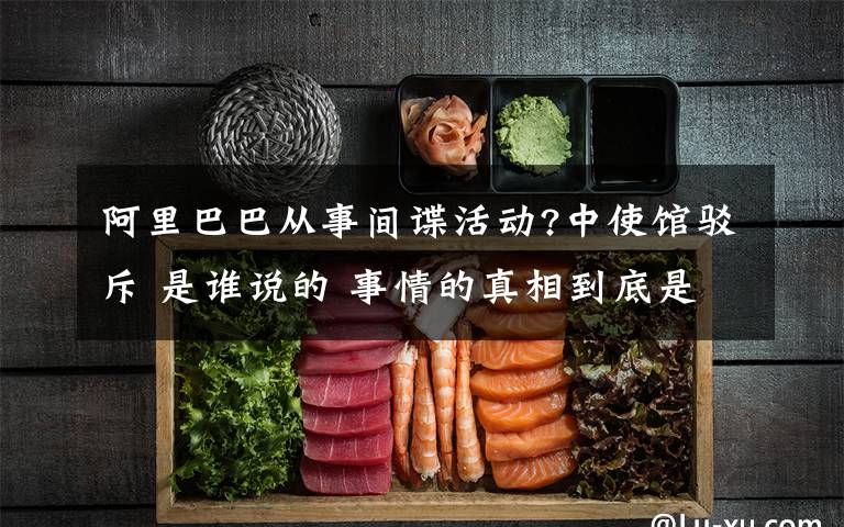 阿里巴巴从事间谍活动?中使馆驳斥 是谁说的 事情的真相到底是怎么一回事