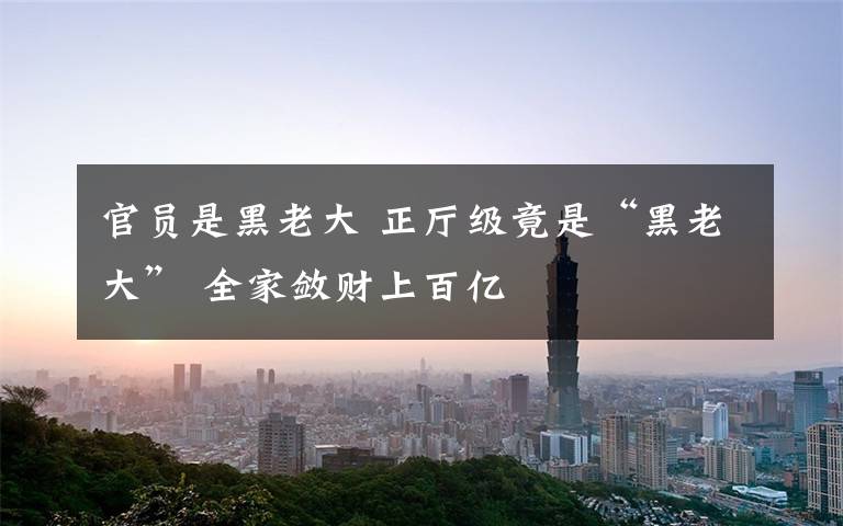 官员是黑老大 正厅级竟是“黑老大” 全家敛财上百亿