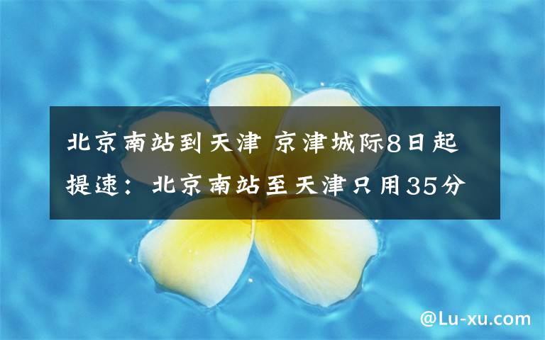 北京南站到天津 京津城际8日起提速:北京南站至天津只用35分钟 票价不变
