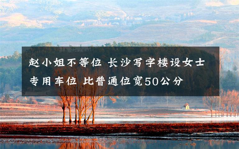 赵小姐不等位 长沙写字楼设女士专用车位 比普通位宽50公分