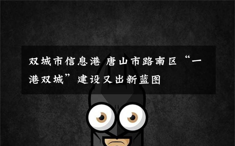 双城市信息港 唐山市路南区“一港双城”建设又出新蓝图