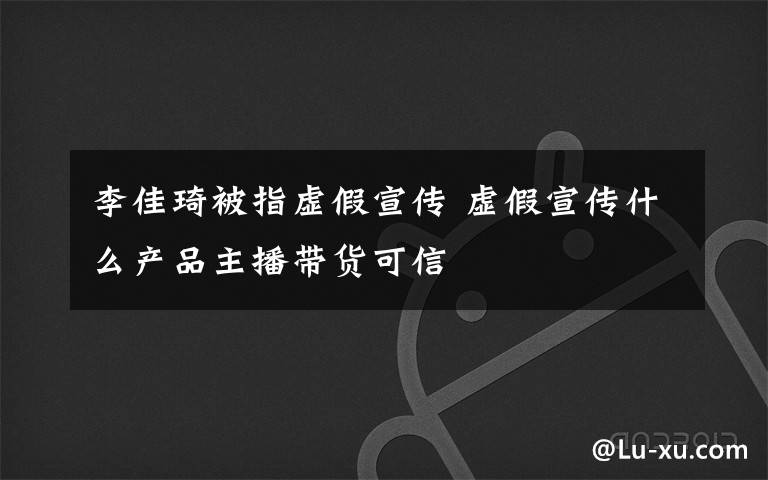 李佳琦被指虚假宣传 虚假宣传什么产品主播带货可信