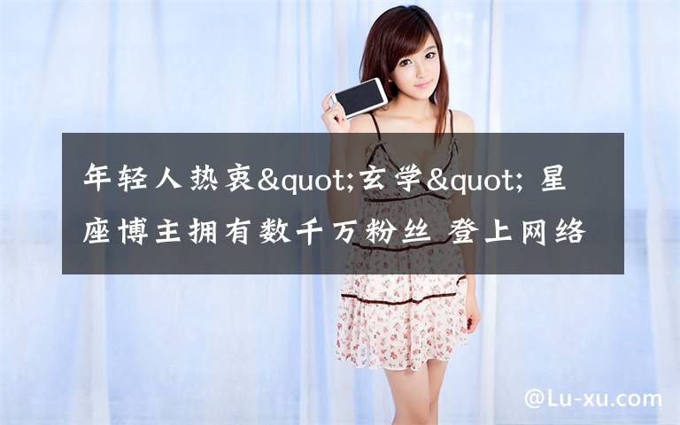 年轻人热衷"玄学" 星座博主拥有数千万粉丝 登上网络热搜了!