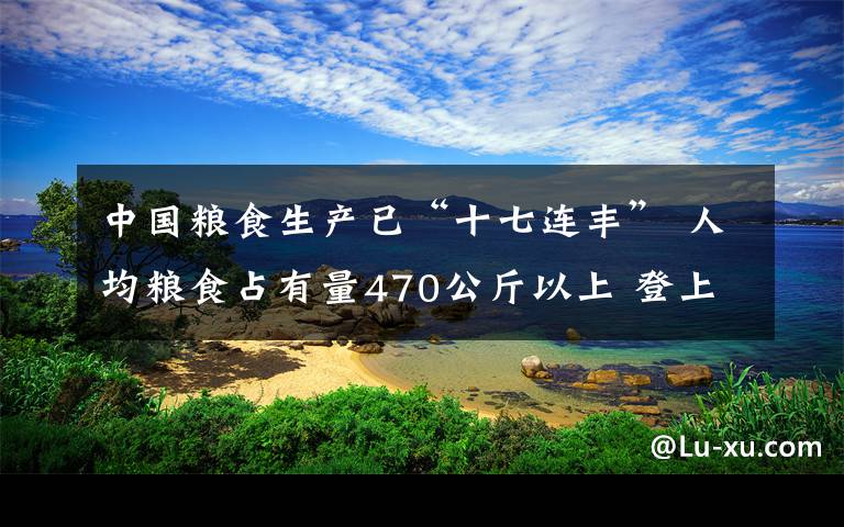 中国粮食生产已“十七连丰” 人均粮食占有量470公斤以上 登上网络热搜了!