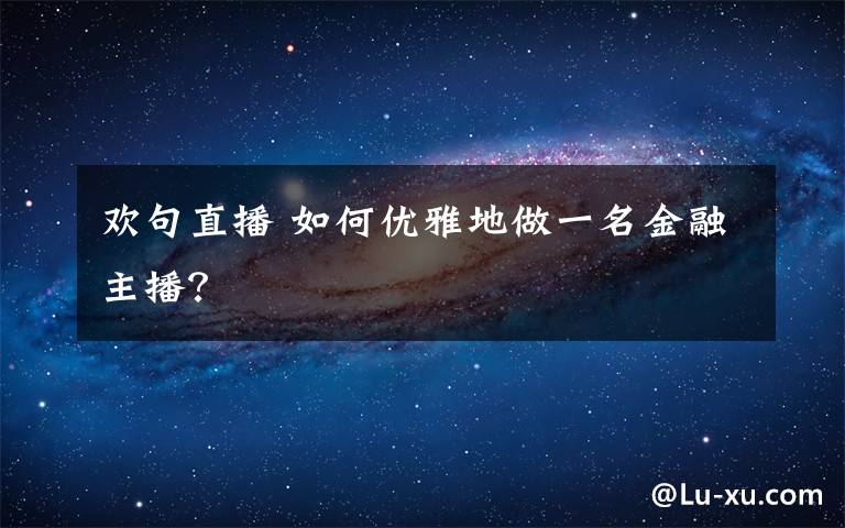 欢句直播 如何优雅地做一名金融主播?