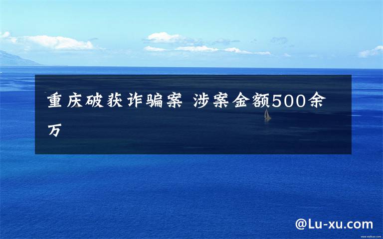 重庆破获诈骗案 涉案金额500余万