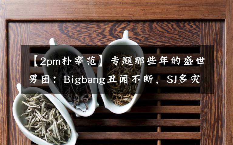 【2pm朴宰范】专题那些年的盛世男团:Bigbang丑闻不断,SJ多灾多难