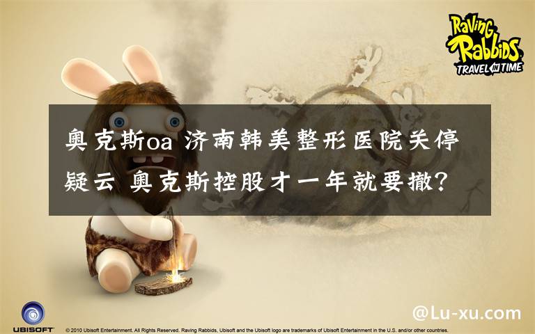奥克斯oa 济南韩美整形医院关停疑云 奥克斯控股才一年就要撤?