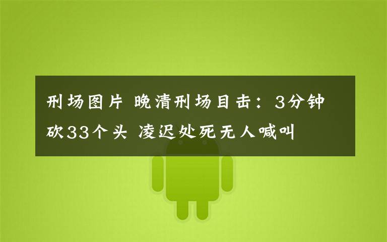 刑场图片 晚清刑场目击:3分钟砍33个头 凌迟处死无人喊叫