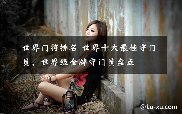 世界门将排名 世界十大最佳守门员,世界级金牌守门员盘点