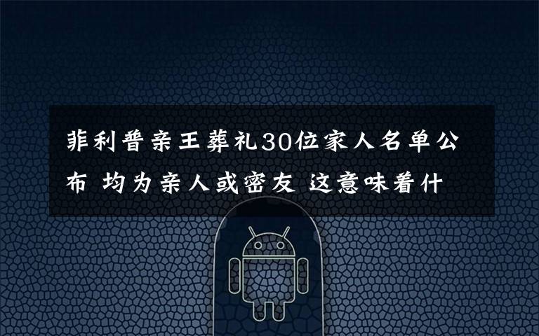 菲利普亲王葬礼30位家人名单公布 均为亲人或密友 这意味着什么?