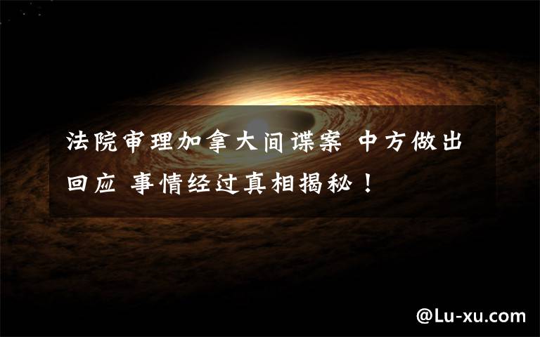 法院审理加拿大间谍案 中方做出回应 事情经过真相揭秘!