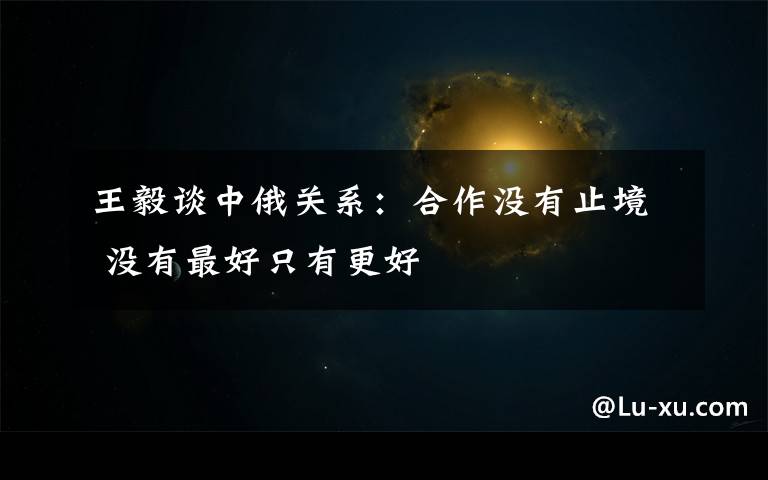 王毅谈中俄关系:合作没有止境 没有最好只有更好