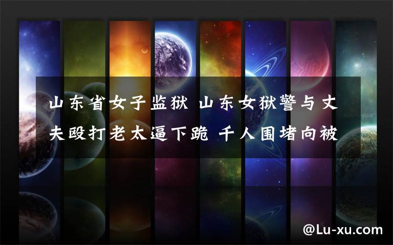 山东省女子监狱 山东女狱警与丈夫殴打老太逼下跪 千人围堵向被打者下跪