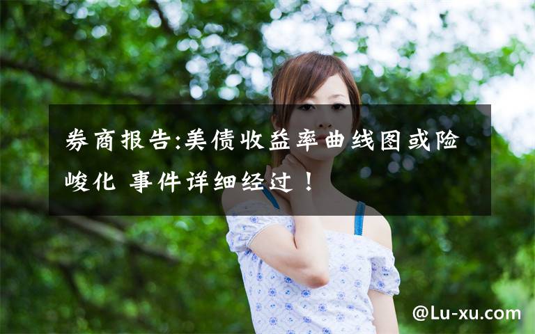 券商报告:美债收益率曲线图或险峻化 事件详细经过!